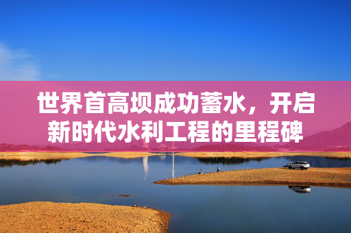世界首高坝成功蓄水，开启新时代水利工程的里程碑