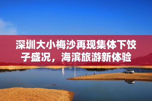 深圳大小梅沙再现集体下饺子盛况，海滨旅游新体验