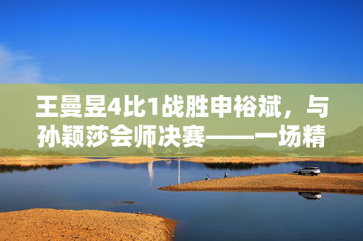 王曼昱4比1战胜申裕斌，与孙颖莎会师决赛——一场精彩绝伦的乒乓球对决
