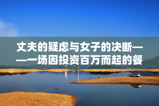 丈夫的疑虑与女子的决断——一场因投资百万而起的餐桌风波