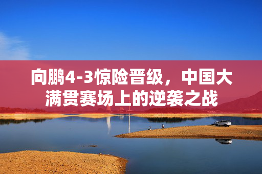 向鹏4-3惊险晋级，中国大满贯赛场上的逆袭之战