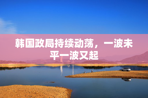 韩国政局持续动荡，一波未平一波又起