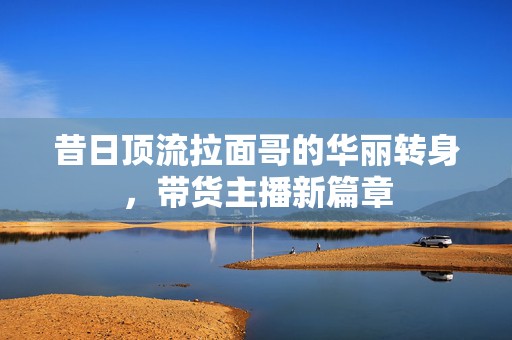 昔日顶流拉面哥的华丽转身，带货主播新篇章