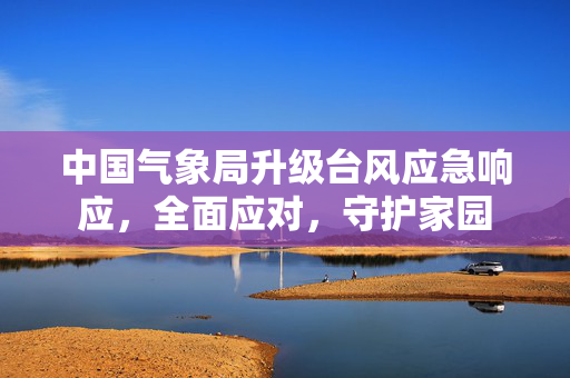 中国气象局升级台风应急响应，全面应对，守护家园