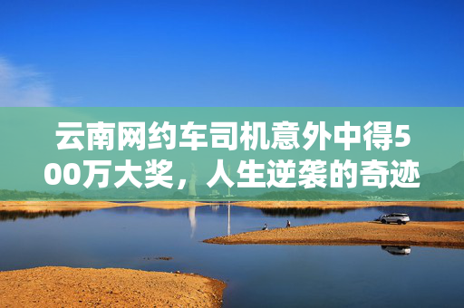 云南网约车司机意外中得500万大奖，人生逆袭的奇迹时刻