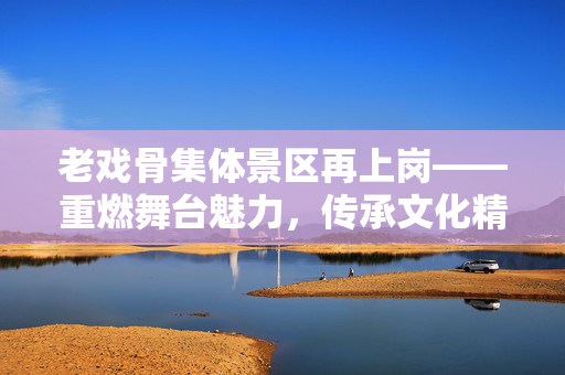 老戏骨集体景区再上岗——重燃舞台魅力，传承文化精神