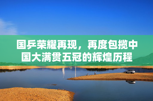 国乒荣耀再现，再度包揽中国大满贯五冠的辉煌历程