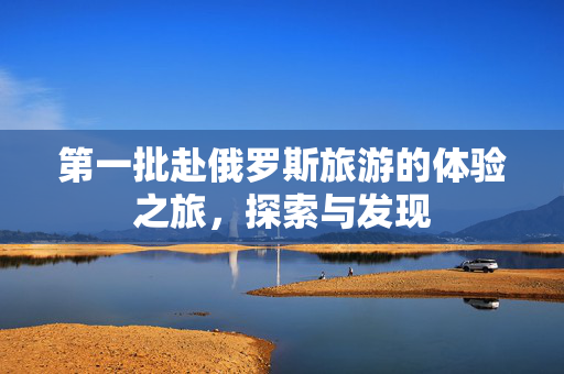 第一批赴俄罗斯旅游的体验之旅，探索与发现