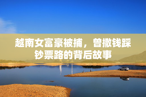 越南女富豪被捕，曾撒钱踩钞票路的背后故事
