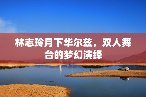 林志玲月下华尔兹，双人舞台的梦幻演绎