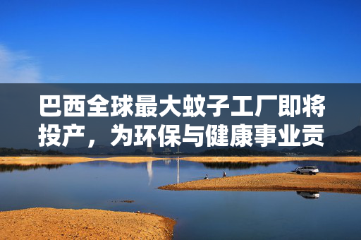 巴西全球最大蚊子工厂即将投产，为环保与健康事业贡献力量