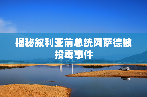 揭秘叙利亚前总统阿萨德被投毒事件