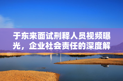 于东来面试刑释人员视频曝光，企业社会责任的深度解读