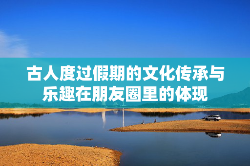 古人度过假期的文化传承与乐趣在朋友圈里的体现