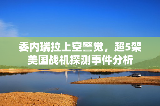 委内瑞拉上空警觉，超5架美国战机探测事件分析