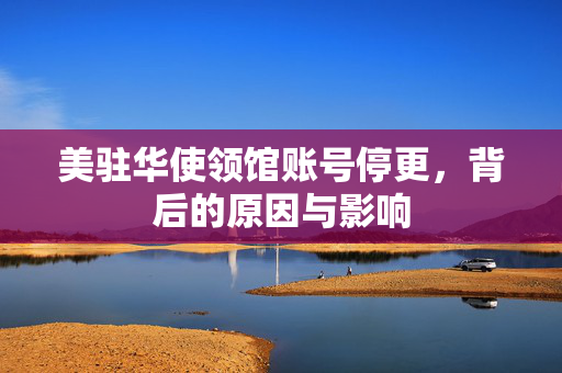 美驻华使领馆账号停更，背后的原因与影响