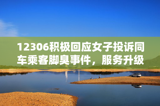 12306积极回应女子投诉同车乘客脚臭事件，服务升级与乘客体验并重