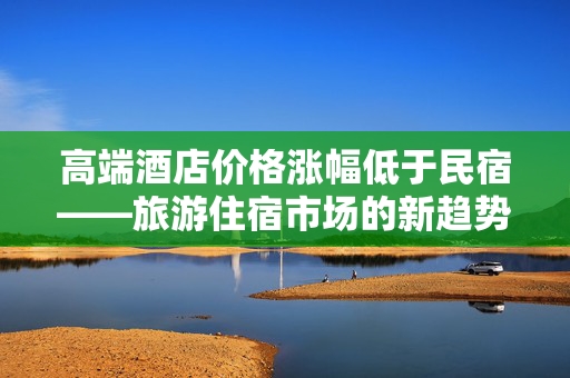 高端酒店价格涨幅低于民宿——旅游住宿市场的新趋势