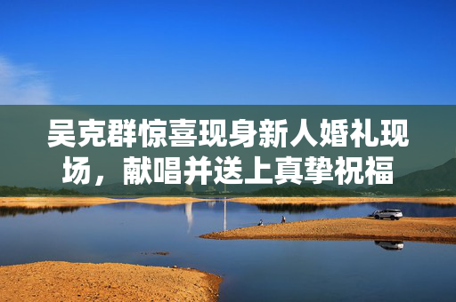 吴克群惊喜现身新人婚礼现场，献唱并送上真挚祝福