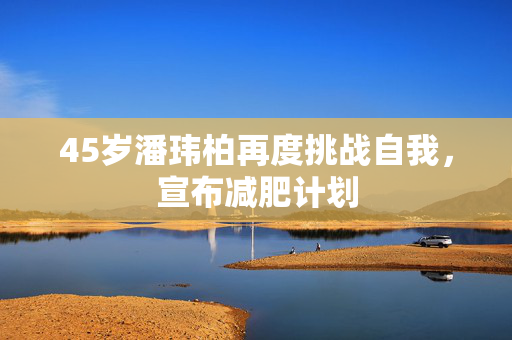 45岁潘玮柏再度挑战自我，宣布减肥计划