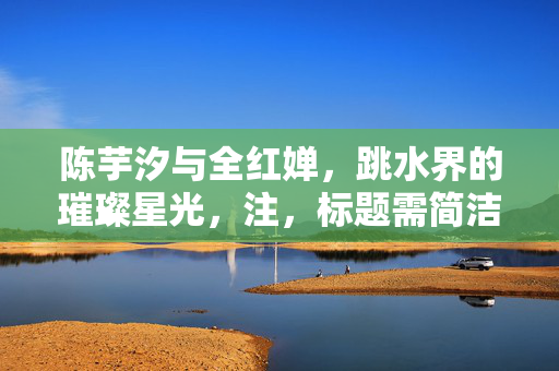 陈芋汐与全红婵，跳水界的璀璨星光，注，标题需简洁明了，能够概括内容并吸引读者注意。以上标题仅供参考，实际使用需根据具体情境和要求进行调整。