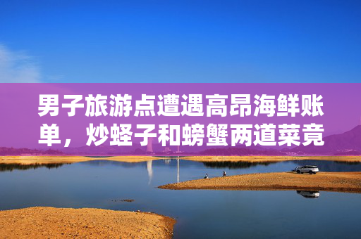 男子旅游点遭遇高昂海鲜账单，炒蛏子和螃蟹两道菜竟达661元