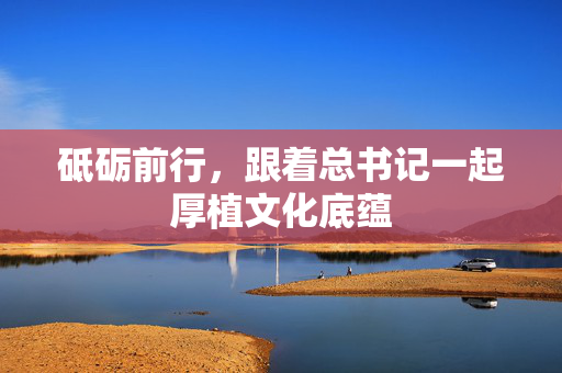 砥砺前行，跟着总书记一起厚植文化底蕴