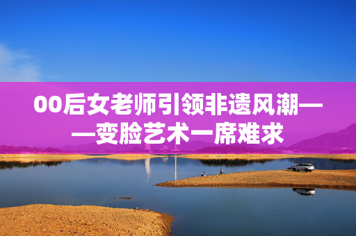 00后女老师引领非遗风潮——变脸艺术一席难求