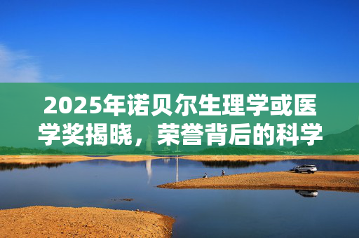 2025年诺贝尔生理学或医学奖揭晓，荣誉背后的科学探索与突破