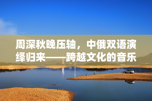 周深秋晚压轴，中俄双语演绎归来——跨越文化的音乐魅力