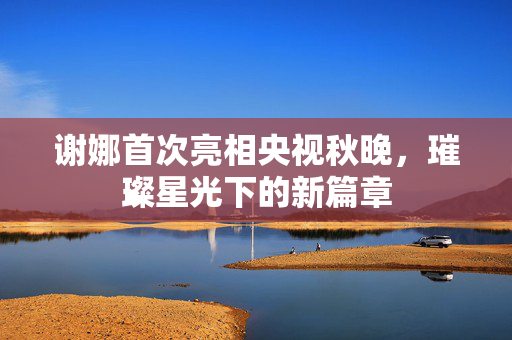 谢娜首次亮相央视秋晚，璀璨星光下的新篇章