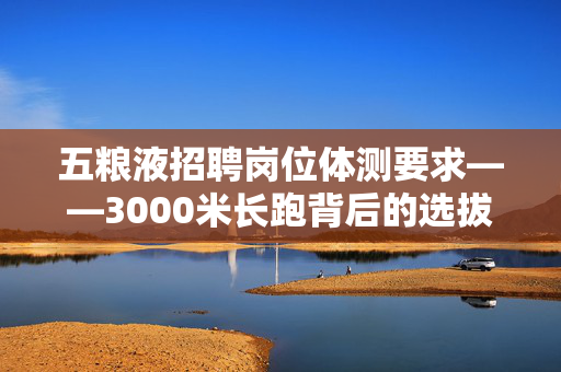 五粮液招聘岗位体测要求——3000米长跑背后的选拔逻辑