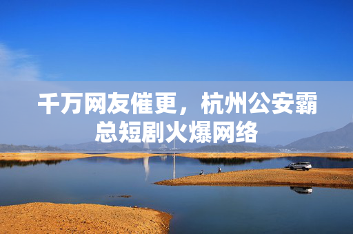 千万网友催更，杭州公安霸总短剧火爆网络