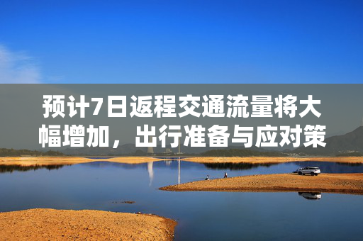 预计7日返程交通流量将大幅增加，出行准备与应对策略