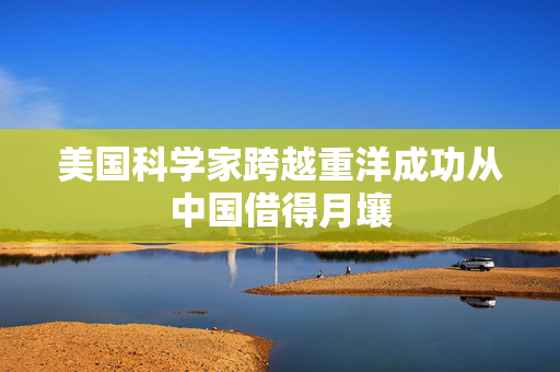 美国科学家跨越重洋成功从中国借得月壤