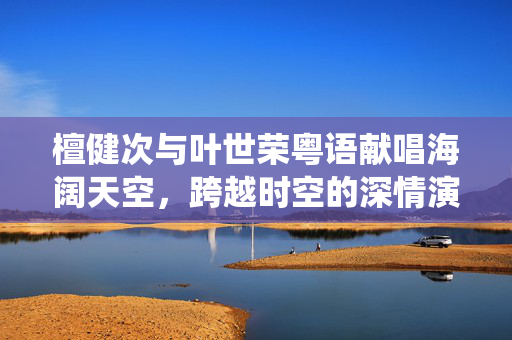 檀健次与叶世荣粤语献唱海阔天空，跨越时空的深情演绎