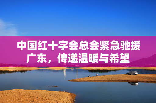 中国红十字会总会紧急驰援广东，传递温暖与希望