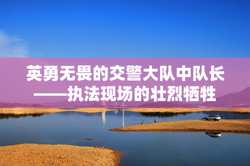 英勇无畏的交警大队中队长——执法现场的壮烈牺牲