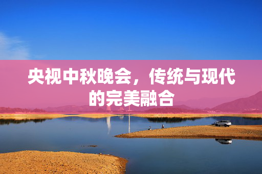 央视中秋晚会，传统与现代的完美融合