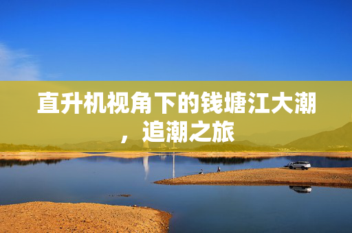 直升机视角下的钱塘江大潮，追潮之旅