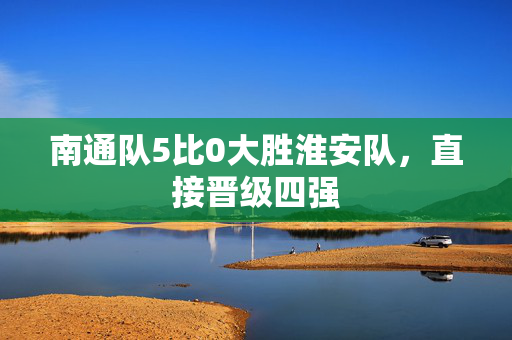 南通队5比0大胜淮安队，直接晋级四强
