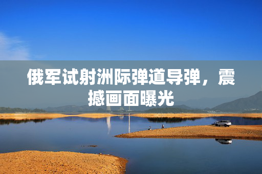 俄军试射洲际弹道导弹，震撼画面曝光