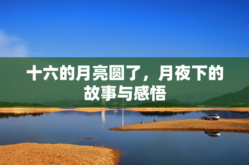 十六的月亮圆了，月夜下的故事与感悟