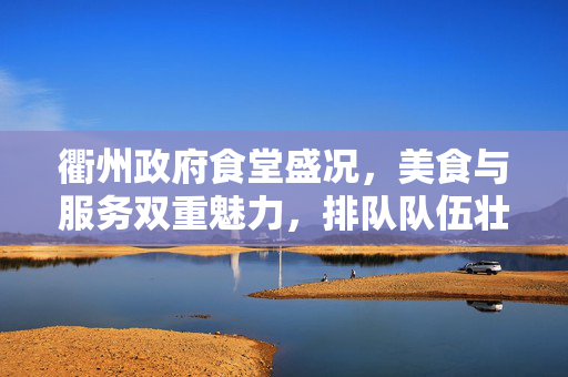 衢州政府食堂盛况，美食与服务双重魅力，排队队伍壮观再现