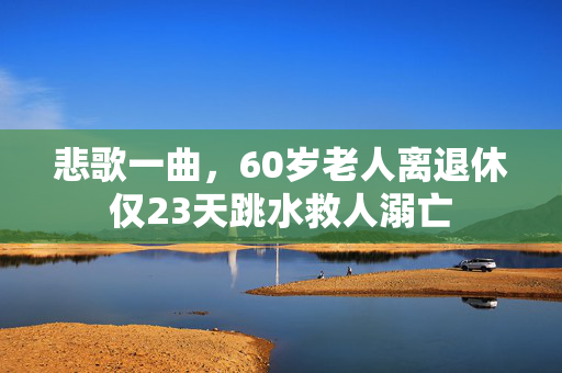 悲歌一曲，60岁老人离退休仅23天跳水救人溺亡