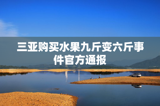 三亚购买水果九斤变六斤事件官方通报