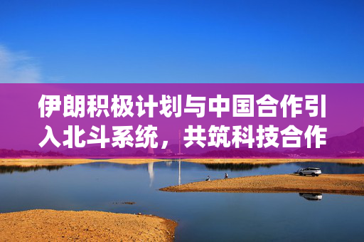 伊朗积极计划与中国合作引入北斗系统，共筑科技合作新篇章