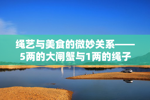 绳艺与美食的微妙关系——5两的大闸蟹与1两的绳子