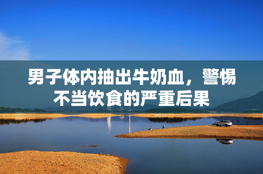 男子体内抽出牛奶血，警惕不当饮食的严重后果