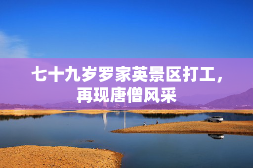七十九岁罗家英景区打工，再现唐僧风采